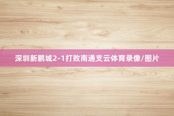 深圳新鹏城2-1打败南通支云体育录像/图片