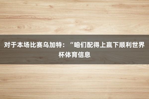 对于本场比赛乌加特:“咱们配得上赢下顺利世界杯体育信息