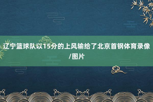 辽宁篮球队以15分的上风输给了北京首钢体育录像/图片