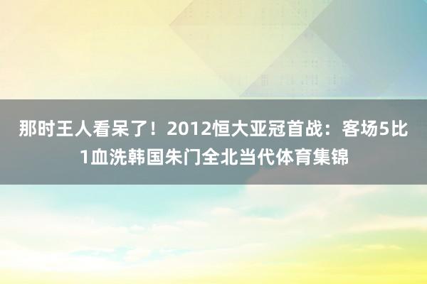那时王人看呆了！2012恒大亚冠首战：客场5比1血洗韩国朱门全北当代体育集锦