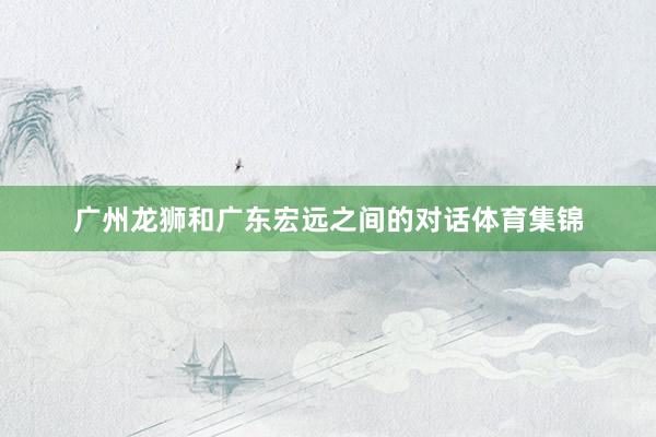 广州龙狮和广东宏远之间的对话体育集锦