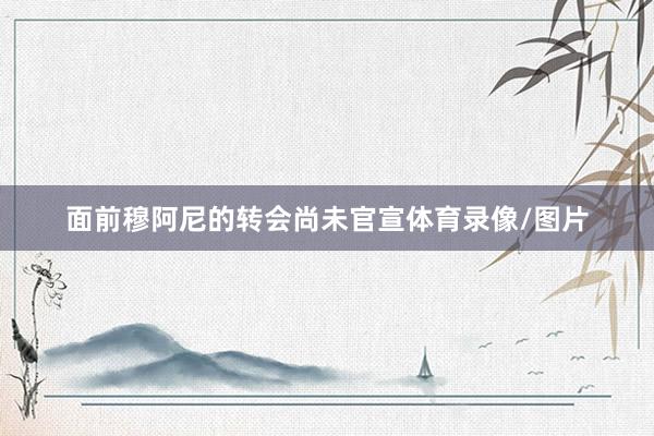 面前穆阿尼的转会尚未官宣体育录像/图片