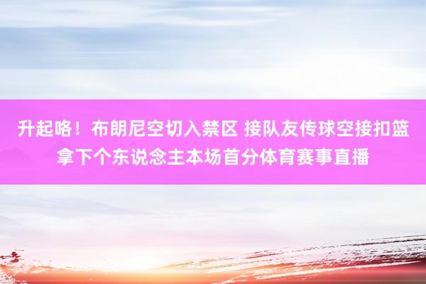 升起咯！布朗尼空切入禁区 接队友传球空接扣篮拿下个东说念主本场首分体育赛事直播