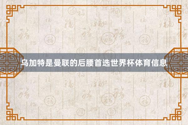 乌加特是曼联的后腰首选世界杯体育信息