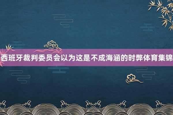 西班牙裁判委员会以为这是不成海涵的时弊体育集锦