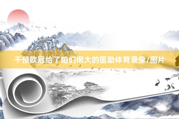 干预欧冠给了咱们很大的匡助体育录像/图片