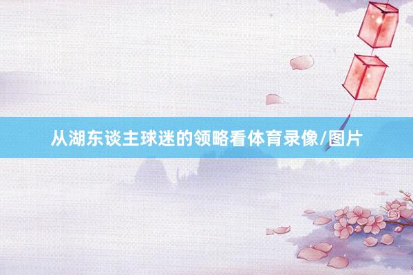 从湖东谈主球迷的领略看体育录像/图片