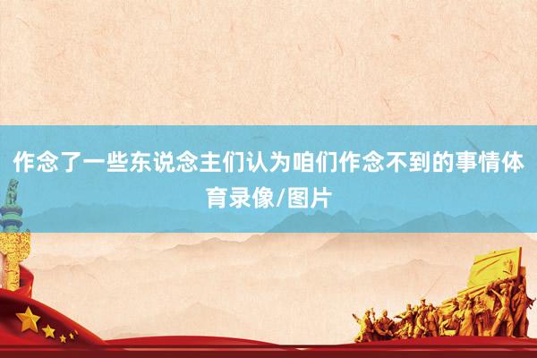 作念了一些东说念主们认为咱们作念不到的事情体育录像/图片