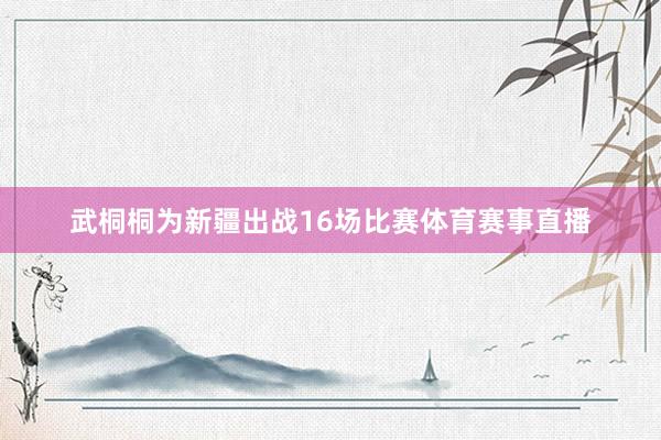 武桐桐为新疆出战16场比赛体育赛事直播