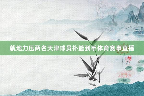 就地力压两名天津球员补篮到手体育赛事直播