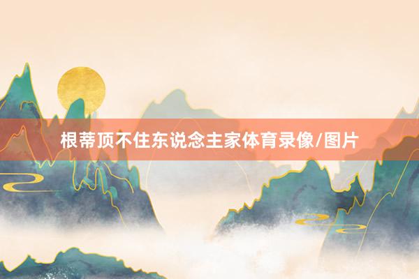 根蒂顶不住东说念主家体育录像/图片