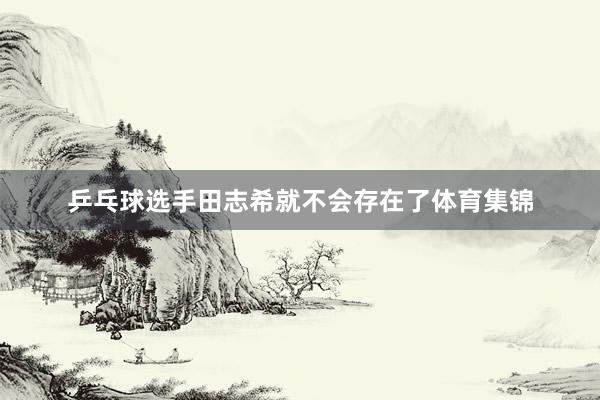 乒乓球选手田志希就不会存在了体育集锦