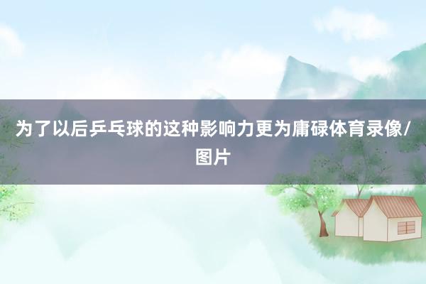 为了以后乒乓球的这种影响力更为庸碌体育录像/图片