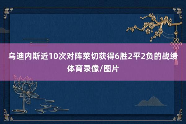 乌迪内斯近10次对阵莱切获得6胜2平2负的战绩体育录像/图片