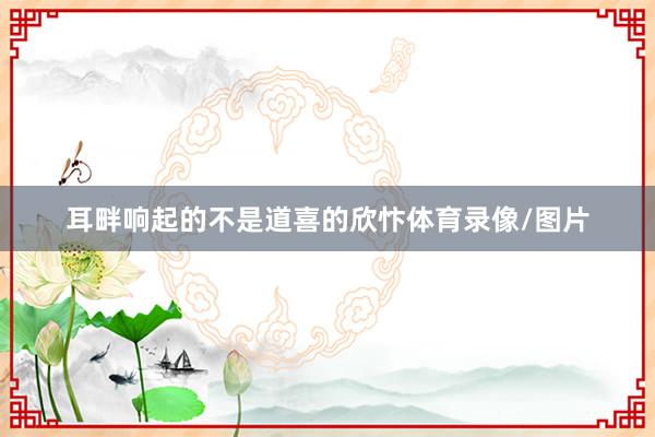 耳畔响起的不是道喜的欣忭体育录像/图片