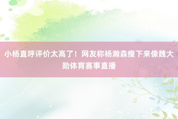 小杨直呼评价太高了！网友称杨瀚森瘦下来像魏大勋体育赛事直播