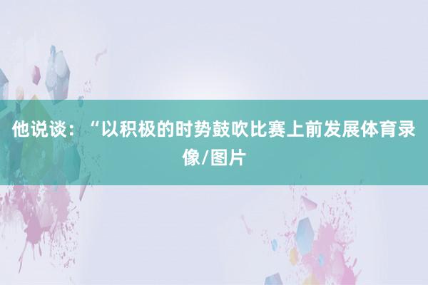 他说谈：“以积极的时势鼓吹比赛上前发展体育录像/图片