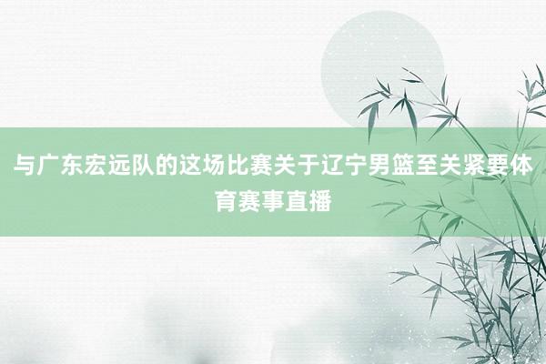 与广东宏远队的这场比赛关于辽宁男篮至关紧要体育赛事直播
