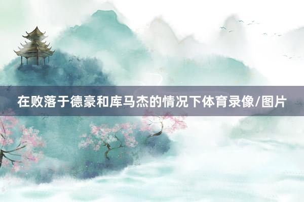 在败落于德豪和库马杰的情况下体育录像/图片
