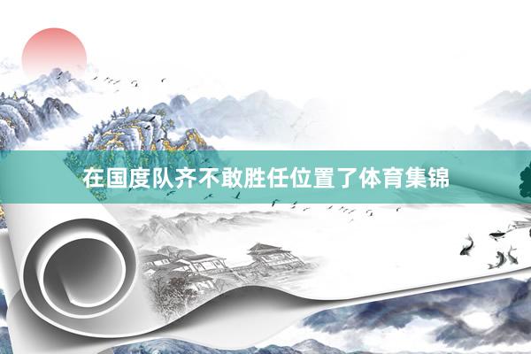 在国度队齐不敢胜任位置了体育集锦