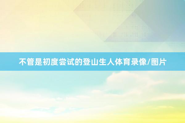 不管是初度尝试的登山生人体育录像/图片