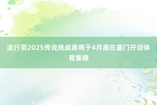 流行羽2025传说挑战赛将于4月底在厦门开动体育集锦