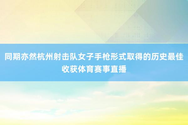 同期亦然杭州射击队女子手枪形式取得的历史最佳收获体育赛事直播