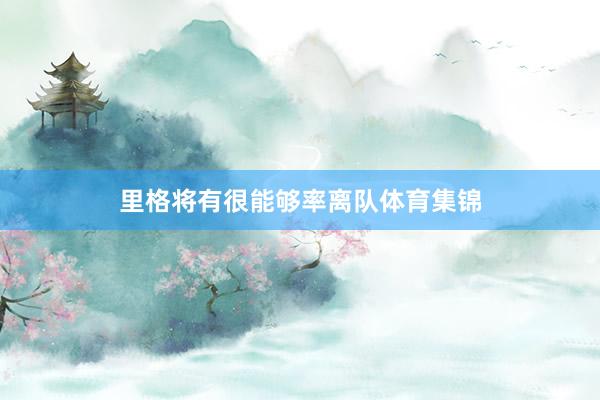 里格将有很能够率离队体育集锦