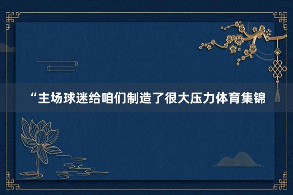 “主场球迷给咱们制造了很大压力体育集锦
