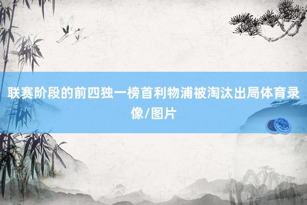 联赛阶段的前四独一榜首利物浦被淘汰出局体育录像/图片