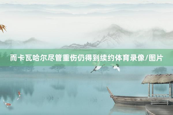 而卡瓦哈尔尽管重伤仍得到续约体育录像/图片