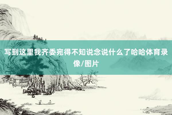写到这里我齐委宛得不知说念说什么了哈哈体育录像/图片