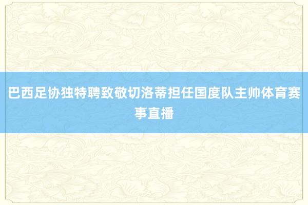 巴西足协独特聘致敬切洛蒂担任国度队主帅体育赛事直播