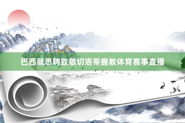 巴西就思聘致敬切洛蒂握教体育赛事直播