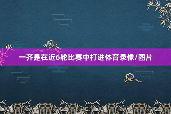 一齐是在近6轮比赛中打进体育录像/图片