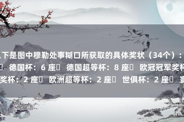 以下是图中穆勒处事糊口所获取的具体奖状（34个）：▶ 德甲冠军奖盘：13 座▶ 德国杯：6 座▶ 德国超等杯：8 座▶ 欧冠冠军奖杯：2 座▶ 欧洲超等杯：2 座▶ 世俱杯：2 座▶ 寰宇杯：1 座    体育集锦