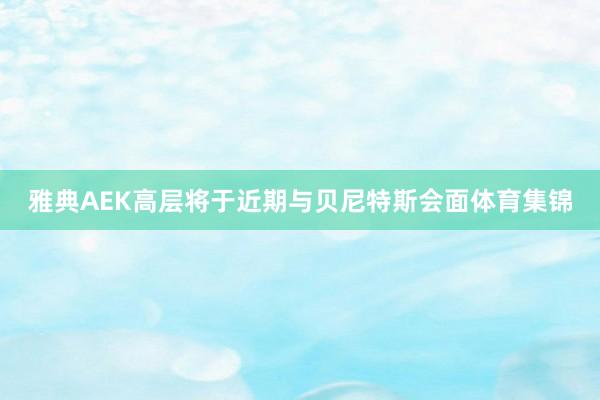 雅典AEK高层将于近期与贝尼特斯会面体育集锦