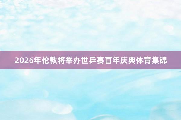 2026年伦敦将举办世乒赛百年庆典体育集锦