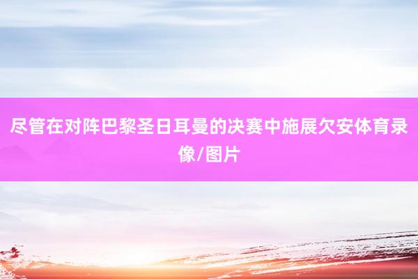 尽管在对阵巴黎圣日耳曼的决赛中施展欠安体育录像/图片