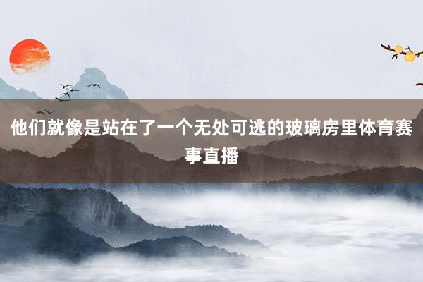 他们就像是站在了一个无处可逃的玻璃房里体育赛事直播