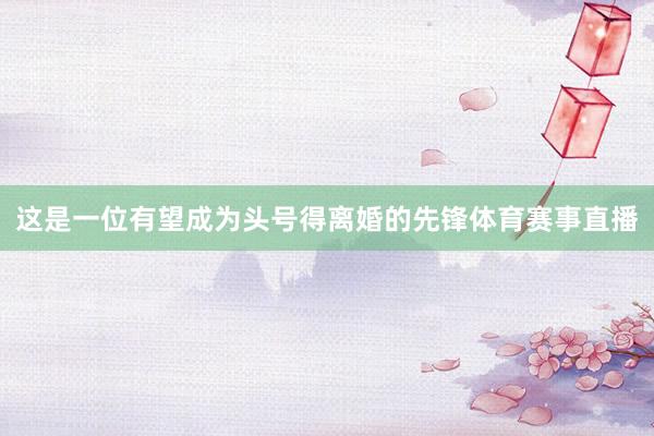 这是一位有望成为头号得离婚的先锋体育赛事直播