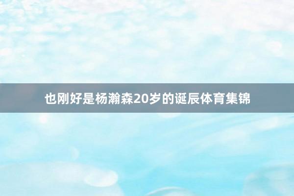 也刚好是杨瀚森20岁的诞辰体育集锦