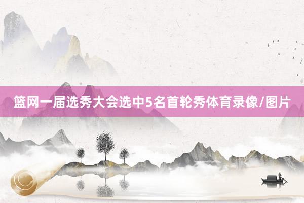 篮网一届选秀大会选中5名首轮秀体育录像/图片