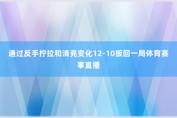 通过反手拧拉和清亮变化12-10扳回一局体育赛事直播