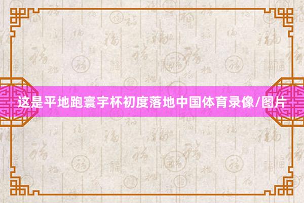 这是平地跑寰宇杯初度落地中国体育录像/图片