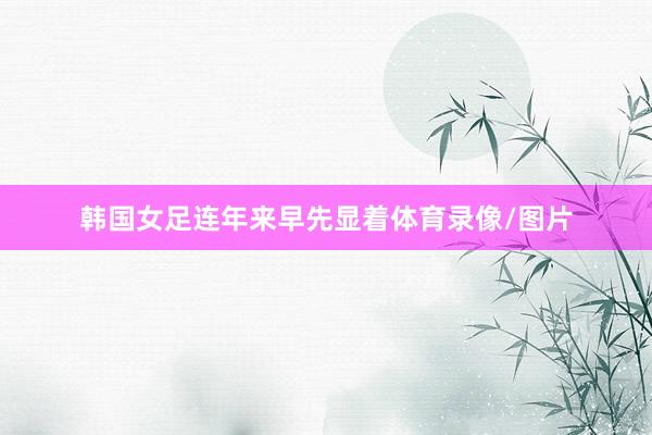 韩国女足连年来早先显着体育录像/图片