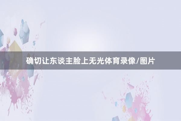 确切让东谈主脸上无光体育录像/图片