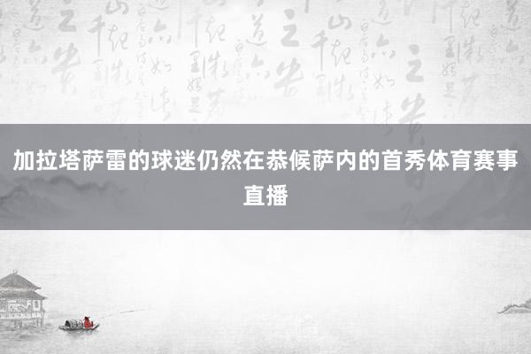 加拉塔萨雷的球迷仍然在恭候萨内的首秀体育赛事直播