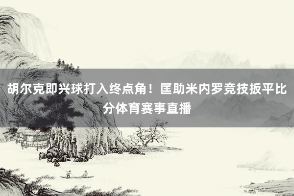 胡尔克即兴球打入终点角！匡助米内罗竞技扳平比分体育赛事直播