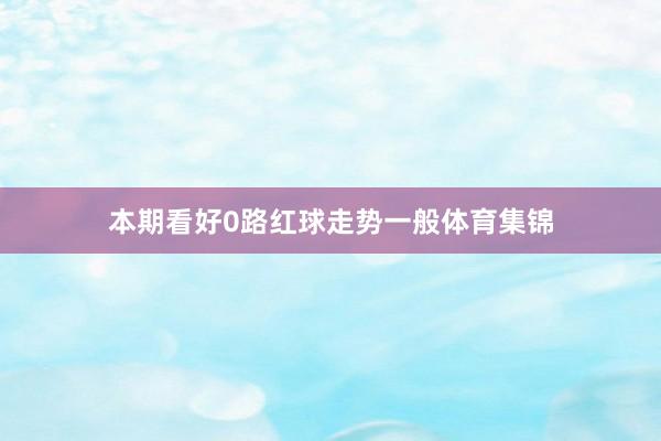 本期看好0路红球走势一般体育集锦